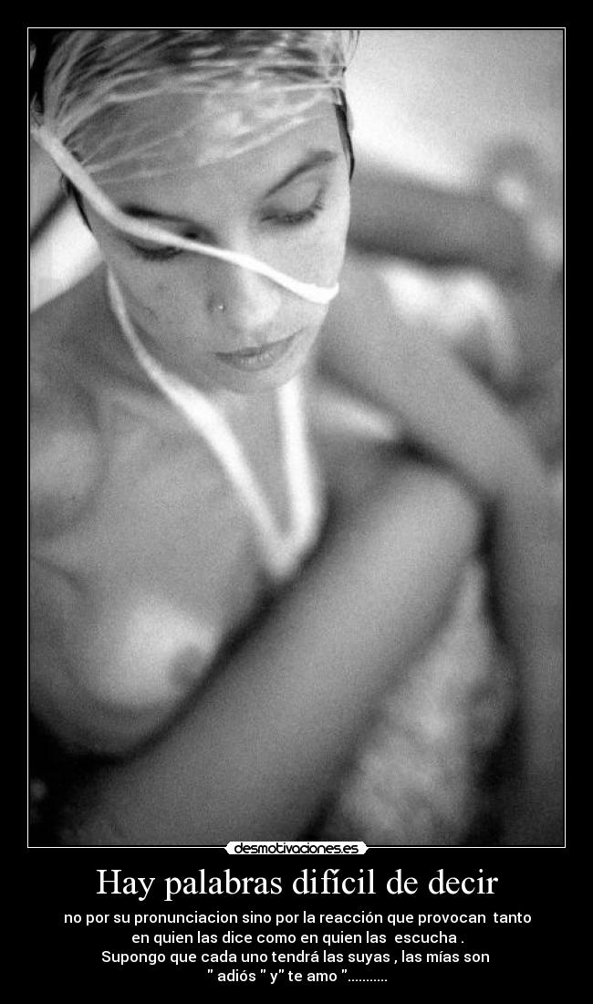 Hay palabras difícil de decir - no por su pronunciacion sino por la reacción que provocan tanto
en quien las dice como en quien las escucha .
Supongo que cada uno tendrá las suyas , las mías son
adiós y te amo ...........