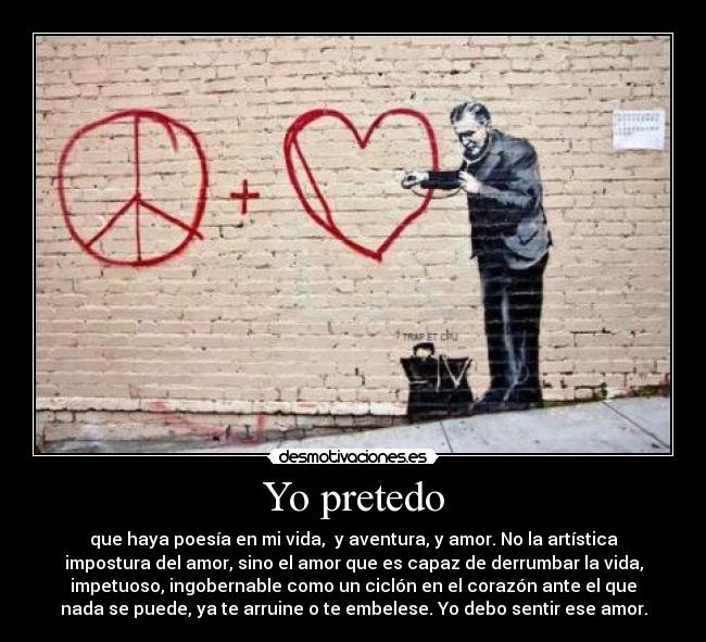 Yo pretedo - que haya poesía en mi vida,  y aventura, y amor. No la artística
impostura del amor, sino el amor que es capaz de derrumbar la vida,
impetuoso, ingobernable como un ciclón en el corazón ante el que
nada se puede, ya te arruine o te embelese. Yo debo sentir ese amor.