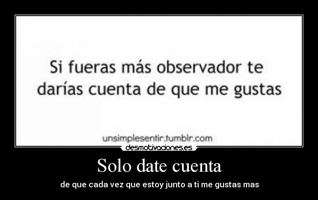Solo date cuenta - de que cada vez que estoy junto a ti me gustas mas