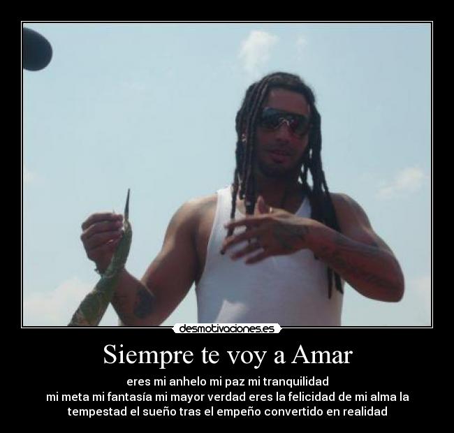 Siempre te voy a Amar - eres mi anhelo mi paz mi tranquilidad
mi meta mi fantasía mi mayor verdad eres la felicidad de mi alma la
tempestad el sueño tras el empeño convertido en realidad