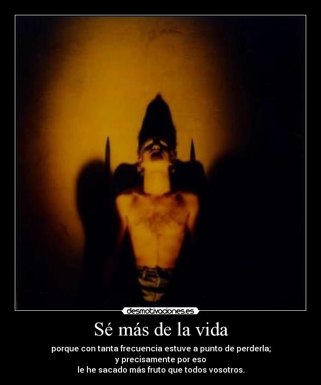 Sé más de la vida - porque con tanta frecuencia estuve a punto de perderla;
y precisamente por eso
le he sacado más fruto que todos vosotros.