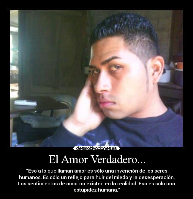 El Amor Verdadero... - Eso a lo que llaman amor es sólo una invención de los seres
humanos. Es sólo un reflejo para huír del miedo y la desesperación.
Los sentimientos de amor no existen en la realidad. Eso es sólo una
estupidez humana.