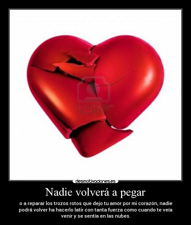 Nadie volverá a pegar - o a reparar los trozos rotos que dejo tu amor por mi corazón, nadie
podrá volver ha hacerlo latir con tanta fuerza como cuando te veía
venir y se sentía en las nubes.