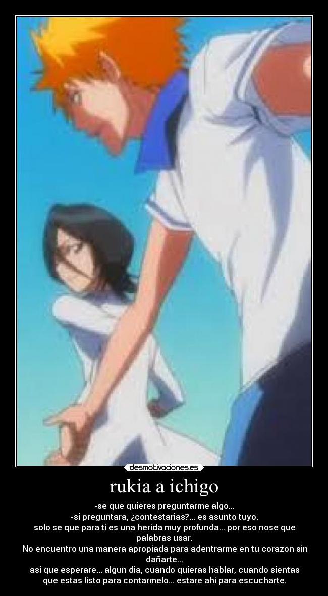 rukia a ichigo - -se que quieres preguntarme algo...
-si preguntara, ¿contestarias?... es asunto tuyo.
solo se que para ti es una herida muy profunda... por eso nose que
palabras usar.
 No encuentro una manera apropiada para adentrarme en tu corazon sin
dañarte...
asi que esperare... algun dia, cuando quieras hablar, cuando sientas
que estas listo para contarmelo... estare ahi para escucharte.