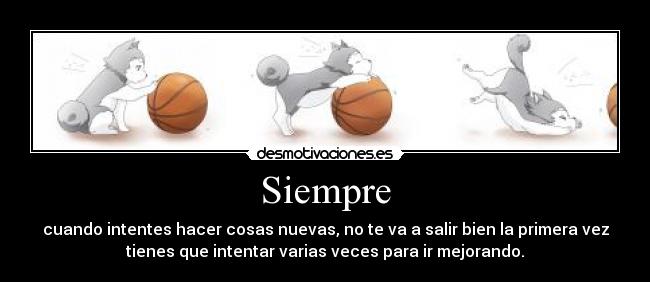 Siempre - cuando intentes hacer cosas nuevas, no te va a salir bien la primera vez
tienes que intentar varias veces para ir mejorando.