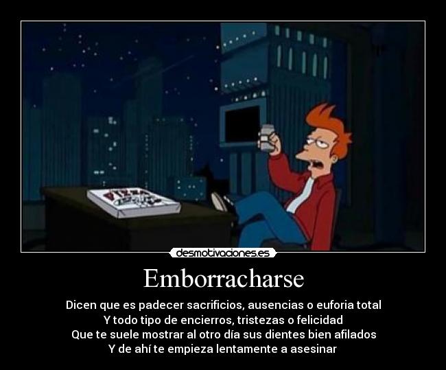 Emborracharse - Dicen que es padecer sacrificios, ausencias o euforia total
Y todo tipo de encierros, tristezas o felicidad
Que te suele mostrar al otro día sus dientes bien afilados
Y de ahí te empieza lentamente a asesinar