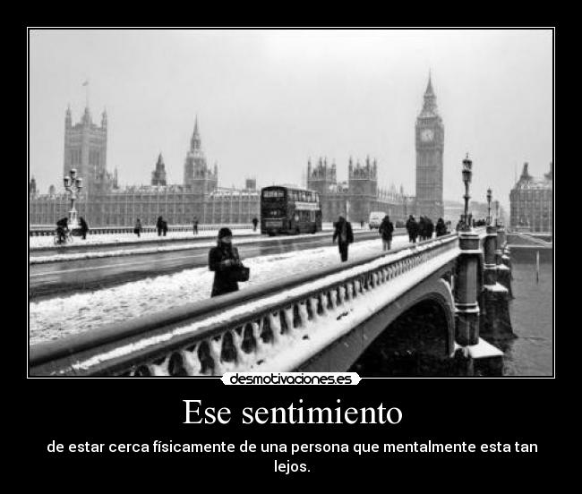 Ese sentimiento - de estar cerca físicamente de una persona que mentalmente esta tan lejos.