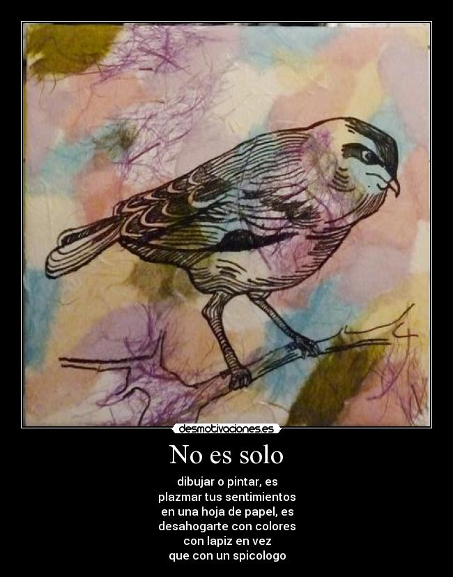 No es solo - dibujar o pintar, es
plazmar tus sentimientos
en una hoja de papel, es
desahogarte con colores
con lapiz en vez
que con un spicologo