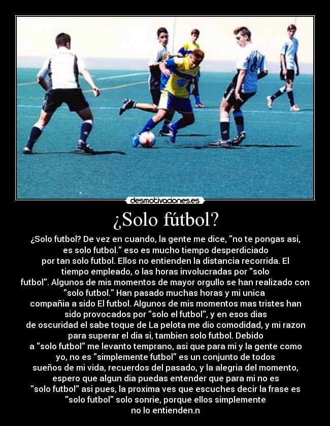 ¿Solo fútbol? - ¿Solo futbol? De vez en cuando, la gente me dice, no te pongas asi,
es solo futbol. eso es mucho tiempo desperdiciado
por tan solo futbol. Ellos no entienden la distancia recorrida. El
tiempo empleado, o las horas involucradas por solo
futbol. Algunos de mis momentos de mayor orgullo se han realizado con
solo futbol. Han pasado muchas horas y mi unica
compañia a sido El futbol. Algunos de mis momentos mas tristes han
sido provocados por solo el futbol, y en esos dias
de oscuridad el sabe toque de La pelota me dio comodidad, y mi razon
para superar el dia si, tambien solo futbol. Debido
a solo futbol me levanto temprano, asi que para mi y la gente como
yo, no es simplemente futbol es un conjunto de todos
sueños de mi vida, recuerdos del pasado, y la alegria del momento,
espero que algun dia puedas entender que para mi no es
solo futbol asi pues, la proxima ves que escuches decir la frase es
solo futbol solo sonrie, porque ellos simplemente
no lo entienden.n