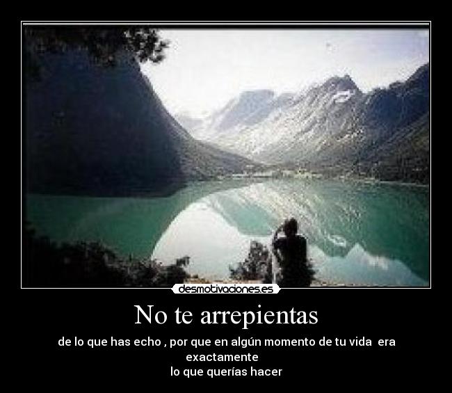 No te arrepientas - de lo que has echo , por que en algún momento de tu vida era exactamente
lo que querías hacer