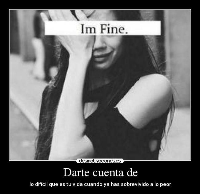 Darte cuenta de - lo difícil que es tu vida cuando ya has sobrevivido a lo peor