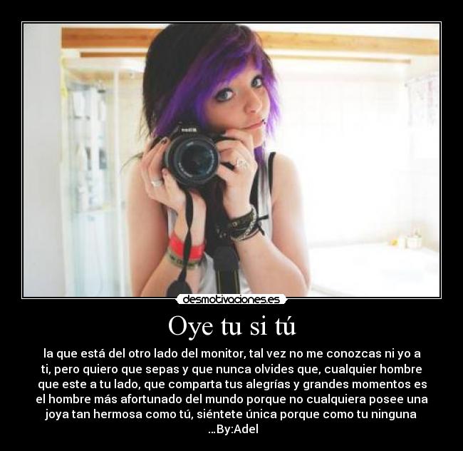 Oye tu si tú - la que está del otro lado del monitor, tal vez no me conozcas ni yo a
ti, pero quiero que sepas y que nunca olvides que, cualquier hombre
que este a tu lado, que comparta tus alegrías y grandes momentos es
el hombre más afortunado del mundo porque no cualquiera posee una
joya tan hermosa como tú, siéntete única porque como tu ninguna
♥…By:Adel