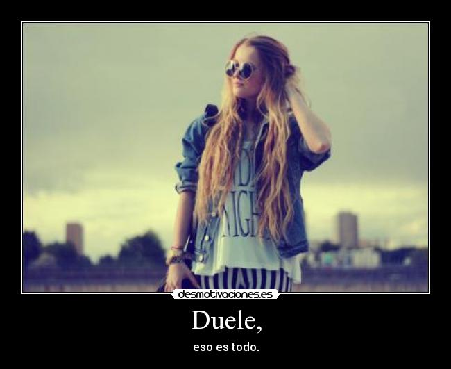 Duele, - eso es todo.