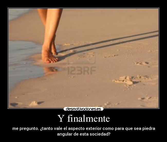 Y finalmente - me pregunto. ¿tanto vale el aspecto exterior como para que sea piedra
angular de esta sociedad?