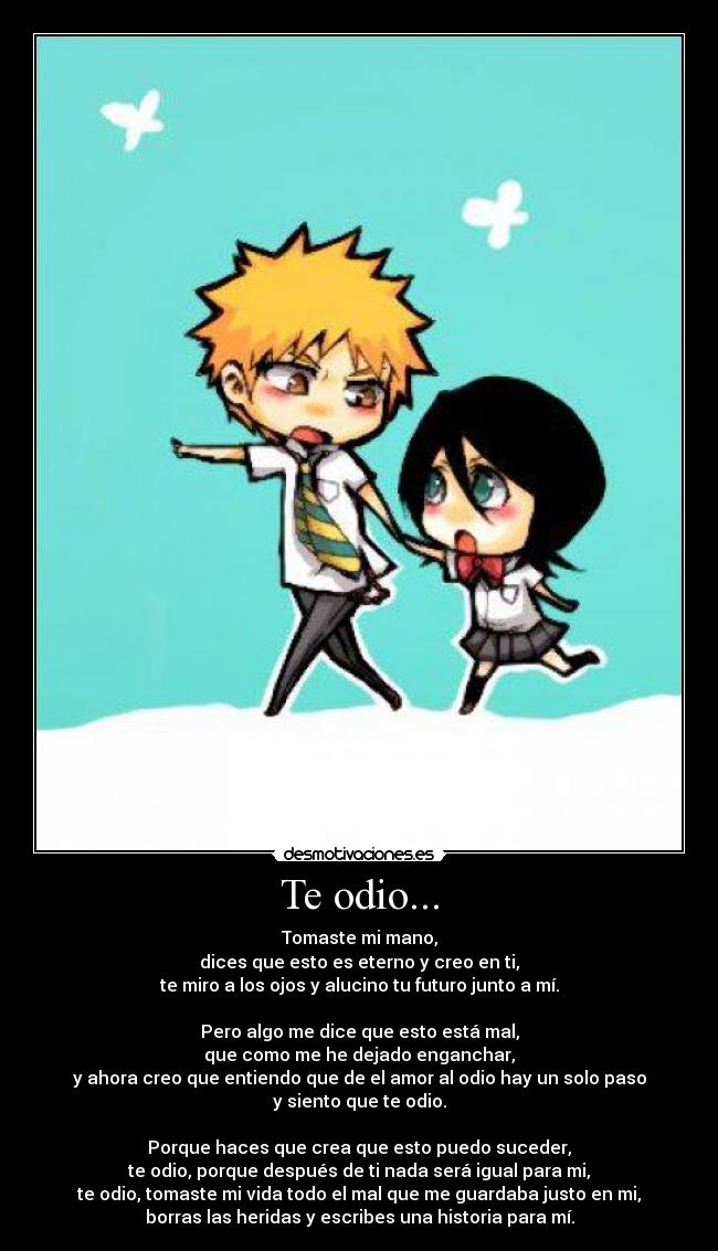 Te odio... - Tomaste mi mano,
dices que esto es eterno y creo en ti,
te miro a los ojos y alucino tu futuro junto a mí.

Pero algo me dice que esto está mal,
que como me he dejado enganchar,
y ahora creo que entiendo que de el amor al odio hay un solo paso
y siento que te odio.

Porque haces que crea que esto puedo suceder,
te odio, porque después de ti nada será igual para mi,
te odio, tomaste mi vida todo el mal que me guardaba justo en mi,
borras las heridas y escribes una historia para mí.