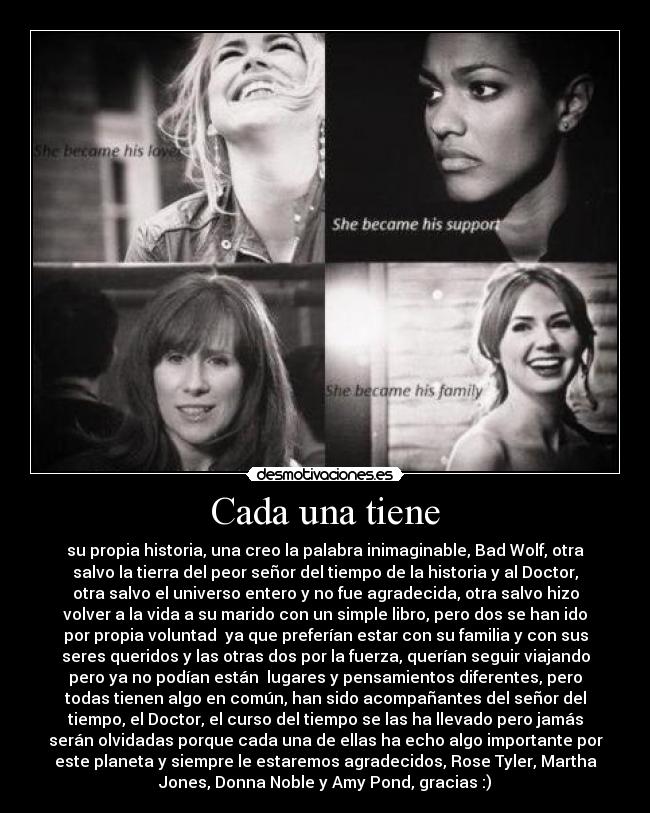 Cada una tiene - su propia historia, una creo la palabra inimaginable, Bad Wolf, otra
salvo la tierra del peor señor del tiempo de la historia y al Doctor,
otra salvo el universo entero y no fue agradecida, otra salvo hizo
volver a la vida a su marido con un simple libro, pero dos se han ido
por propia voluntad  ya que preferían estar con su familia y con sus
seres queridos y las otras dos por la fuerza, querían seguir viajando
pero ya no podían están  lugares y pensamientos diferentes, pero
todas tienen algo en común, han sido acompañantes del señor del
tiempo, el Doctor, el curso del tiempo se las ha llevado pero jamás
serán olvidadas porque cada una de ellas ha echo algo importante por
este planeta y siempre le estaremos agradecidos, Rose Tyler, Martha
Jones, Donna Noble y Amy Pond, gracias :)