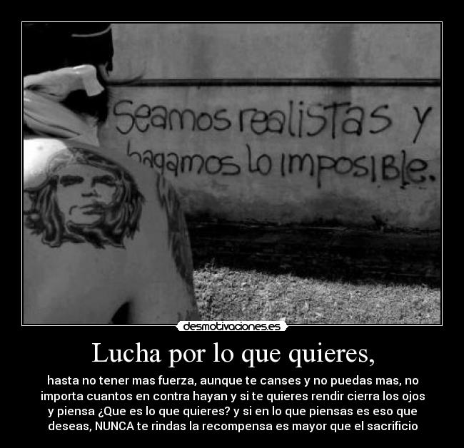 Lucha por lo que quieres, - hasta no tener mas fuerza, aunque te canses y no puedas mas, no
importa cuantos en contra hayan y si te quieres rendir cierra los ojos
y piensa ¿Que es lo que quieres? y si en lo que piensas es eso que
deseas, NUNCA te rindas la recompensa es mayor que el sacrificio