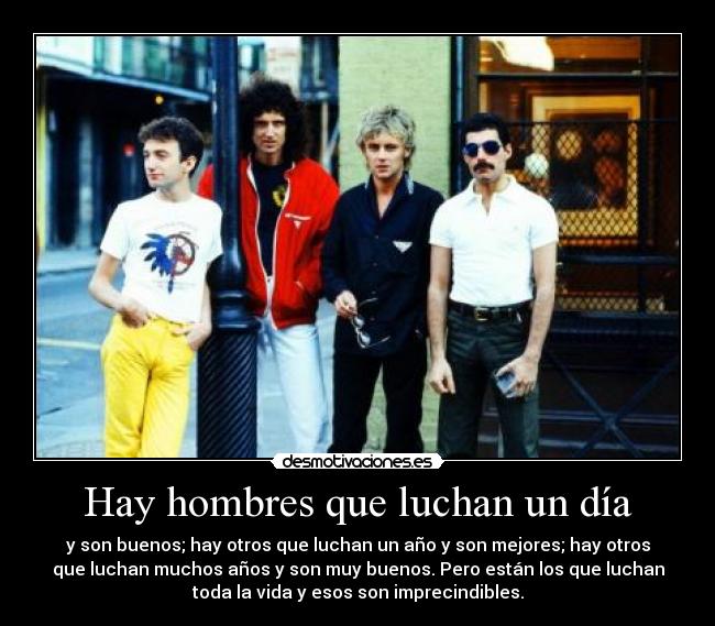 Hay hombres que luchan un día - y son buenos; hay otros que luchan un año y son mejores; hay otros
que luchan muchos años y son muy buenos. Pero están los que luchan
toda la vida y esos son imprecindibles.