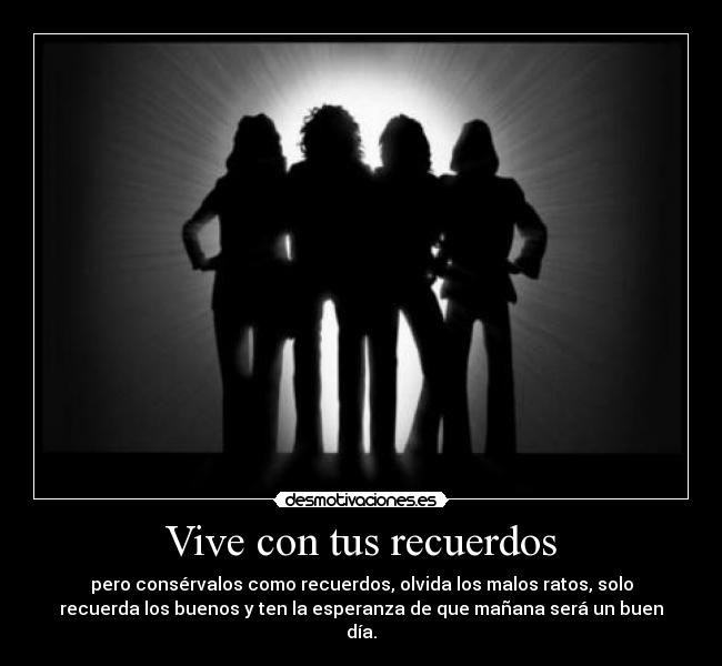 Vive con tus recuerdos - pero consérvalos como recuerdos, olvida los malos ratos, solo
recuerda los buenos y ten la esperanza de que mañana será un buen
día.