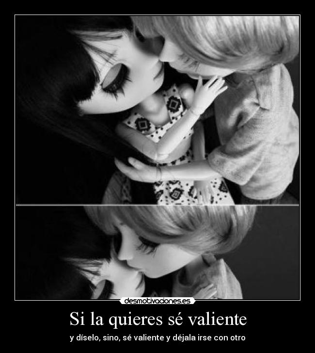 Si la quieres sé valiente - y díselo, sino, sé valiente y déjala irse con otro