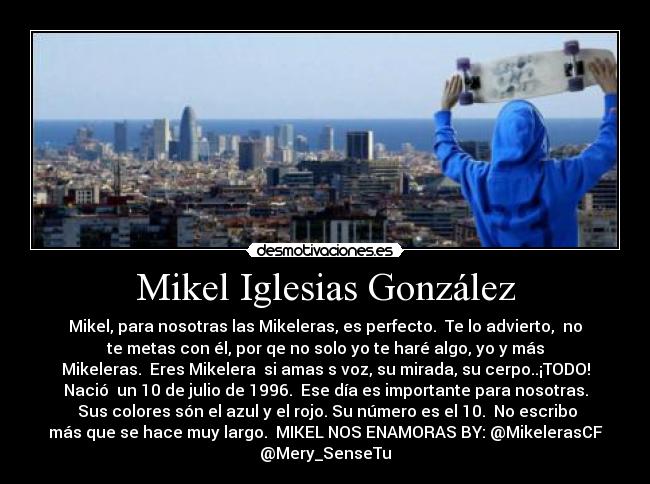 Mikel Iglesias González - Mikel, para nosotras las Mikeleras, es perfecto. Te lo advierto, no
te metas con él, por qe no solo yo te haré algo, yo y más
Mikeleras. Eres Mikelera si amas s voz, su mirada, su cerpo..¡TODO!
Nació un 10 de julio de 1996. Ese día es importante para nosotras.
Sus colores són el azul y el rojo. Su número es el 10. No escribo
más que se hace muy largo. MIKEL NOS ENAMORAS BY: @MikelerasCF
@Mery_SenseTu
