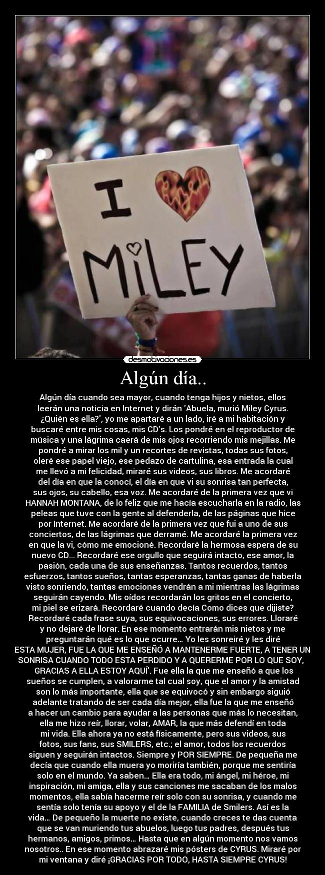 Algún día.. - Algún día cuando sea mayor, cuando tenga hijos y nietos, ellos
leerán una noticia en Internet y dirán Abuela, murió Miley Cyrus.
¿Quién es ella?, yo me apartaré a un lado, iré a mi habitación y
buscaré entre mis cosas, mis CDs. Los pondré en el reproductor de
música y una lágrima caerá de mis ojos recorriendo mis mejillas. Me
pondré a mirar los mil y un recortes de revistas, todas sus fotos,
oleré ese papel viejo, ese pedazo de cartulina, esa entrada la cual
me llevó a mi felicidad, miraré sus videos, sus libros. Me acordaré
del día en que la conocí, el día en que vi su sonrisa tan perfecta,
sus ojos, su cabello, esa voz. Me acordaré de la primera vez que vi
HANNAH MONTANA, de lo feliz que me hacía escucharla en la radio, las
peleas que tuve con la gente al defenderla, de las páginas que hice
por Internet. Me acordaré de la primera vez que fui a uno de sus
conciertos, de las lágrimas que derramé. Me acordaré la primera vez
en que la vi, cómo me emocioné. Recordaré la hermosa espera de su
nuevo CD... Recordaré ese orgullo que seguirá intacto, ese amor, la
pasión, cada una de sus enseñanzas. Tantos recuerdos, tantos
esfuerzos, tantos sueños, tantas esperanzas, tantas ganas de haberla
visto sonriendo, tantas emociones vendrán a mi mientras las lágrimas
seguirán cayendo. Mis oídos recordarán los gritos en el concierto,
mi piel se erizará. Recordaré cuando decía Como dices que dijiste?
Recordaré cada frase suya, sus equivocaciones, sus errores. Lloraré
y no dejaré de llorar. En ese momento entrarán mis nietos y me
preguntarán qué es lo que ocurre… Yo les sonreiré y les diré
ESTA MUJER, FUE LA QUE ME ENSEÑÓ A MANTENERME FUERTE, A TENER UNA
SONRISA CUANDO TODO ESTA PERDIDO Y A QUERERME POR LO QUE SOY,
GRACIAS A ELLA ESTOY AQUÍ. Fue ella la que me enseñó a que los
sueños se cumplen, a valorarme tal cual soy, que el amor y la amistad
son lo más importante, ella que se equivocó y sin embargo siguió
adelante tratando de ser cada día mejor, ella fue la que me enseñó
a hacer un cambio para ayudar a las personas que más lo necesitan,
ella me hizo reír, llorar, volar, AMAR, la que más defendí en toda
mi vida. Ella ahora ya no está físicamente, pero sus videos, sus
fotos, sus fans, sus SMILERS, etc.; el amor, todos los recuerdos
siguen y seguirán intactos. Siempre y POR SIEMPRE. De pequeña me
decía que cuando ella muera yo moriría también, porque me sentiría
solo en el mundo. Ya saben… Ella era todo, mi ángel, mi héroe, mi
inspiración, mi amiga, ella y sus canciones me sacaban de los malos
momentos, ella sabía hacerme reír solo con su sonrisa, y cuando me
sentía solo tenía su apoyo y el de la FAMILIA de Smilers. Así es la
vida… De pequeño la muerte no existe, cuando creces te das cuenta
que se van muriendo tus abuelos, luego tus padres, después tus
hermanos, amigos, primos… Hasta que en algún momento nos vamos
nosotros.. En ese momento abrazaré mis pósters de CYRUS. Miraré por
mi ventana y diré ¡GRACIAS POR TODO, HASTA SIEMPRE CYRUS!♥