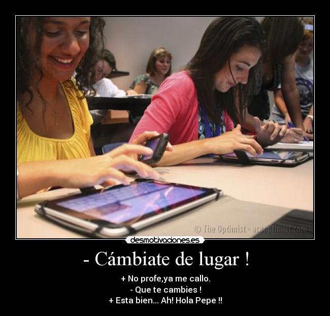 - Cámbiate de lugar ! - + No profe,ya me callo.
- Que te cambies !
+ Esta bien... Ah! Hola Pepe !!