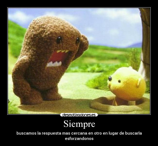 Siempre - buscamos la respuesta mas cercana en otro en lugar de buscarla esforzandonos