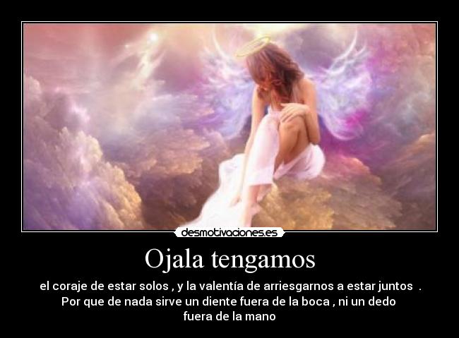 Ojala tengamos - el coraje de estar solos , y la valentía de arriesgarnos a estar juntos .
Por que de nada sirve un diente fuera de la boca , ni un dedo
fuera de la mano