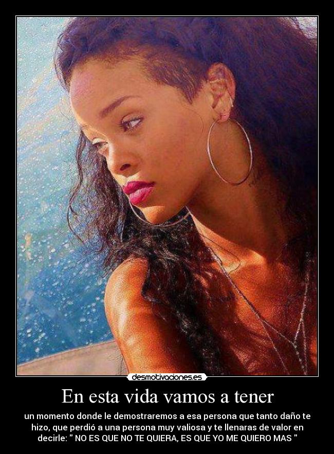 En esta vida vamos a tener - un momento donde le demostraremos a esa persona que tanto daño te
hizo, que perdió a una persona muy valiosa y te llenaras de valor en
decirle: NO ES QUE NO TE QUIERA, ES QUE YO ME QUIERO MAS