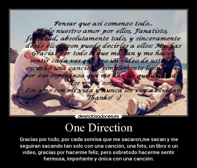 One Direction - Gracias por todo, por cada sonrisa que me sacaron,me sacan y me
seguiran sacando tan solo con una canción, una foto, un libro o un
vídeo, gracias por hacerme feliz, pero sobretodo hacerme sentir
hermosa, importante y única con una canción.