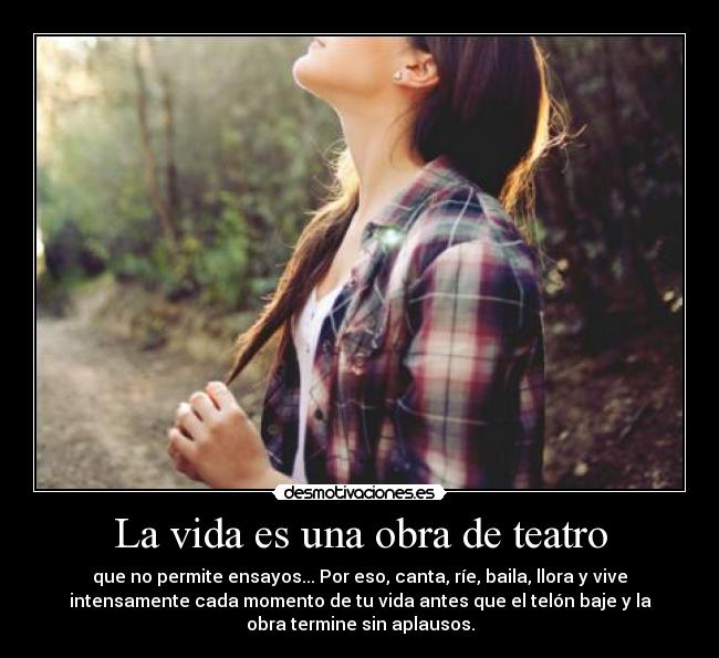 La vida es una obra de teatro - que no permite ensayos... Por eso, canta, ríe, baila, llora y vive
intensamente cada momento de tu vida antes que el telón baje y la
obra termine sin aplausos.