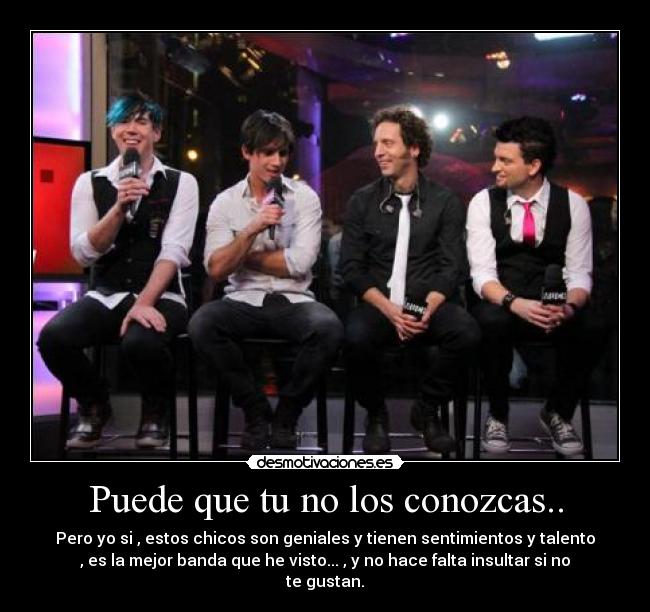 Puede que tu no los conozcas.. - Pero yo si , estos chicos son geniales y tienen sentimientos y talento
, es la mejor banda que he visto... , y no hace falta insultar si no
te gustan.
