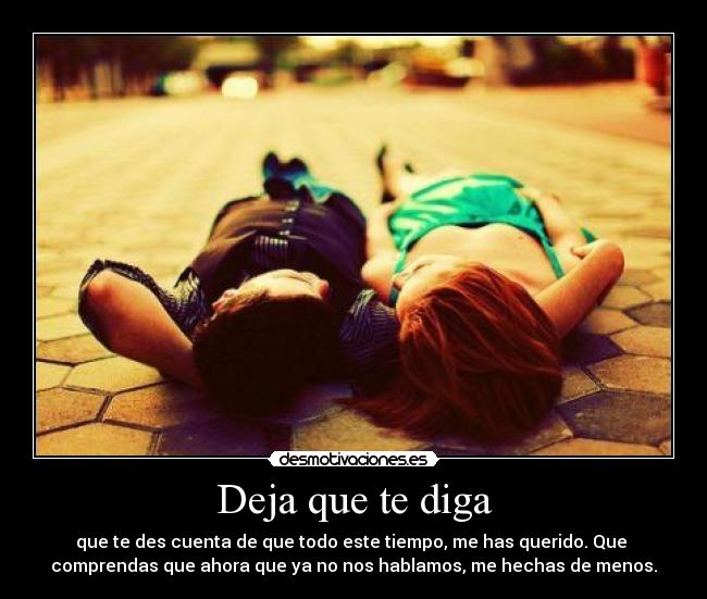 Deja que te diga - que te des cuenta de que todo este tiempo, me has querido. Que
comprendas que ahora que ya no nos hablamos, me hechas de menos.