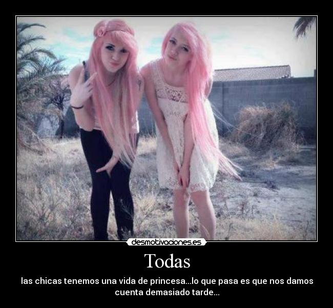 Todas - las chicas tenemos una vida de princesa...lo que pasa es que nos damos
cuenta demasiado tarde...