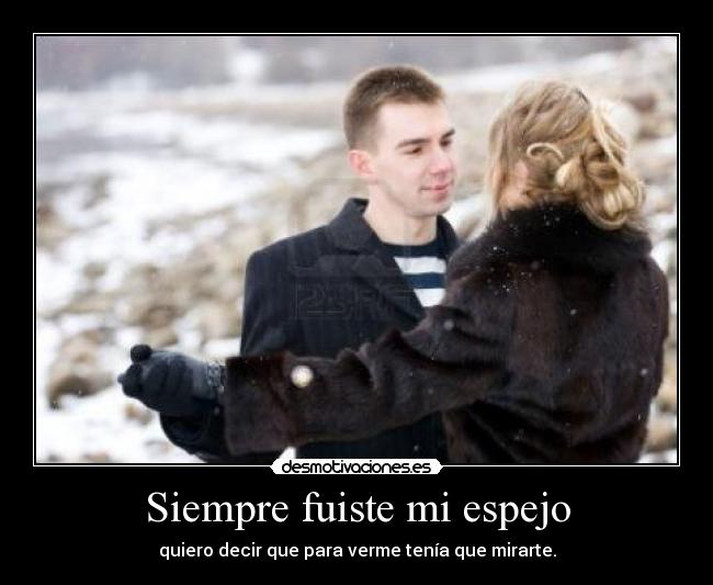 Siempre fuiste mi espejo - quiero decir que para verme tenía que mirarte.