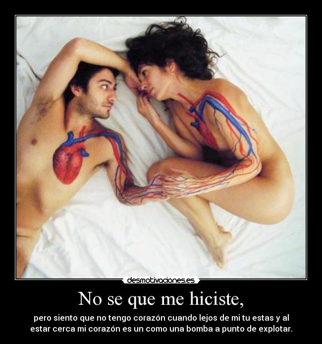 No se que me hiciste, - pero siento que no tengo corazón cuando lejos de mi tu estas y al
estar cerca mi corazón es un como una bomba a punto de explotar.