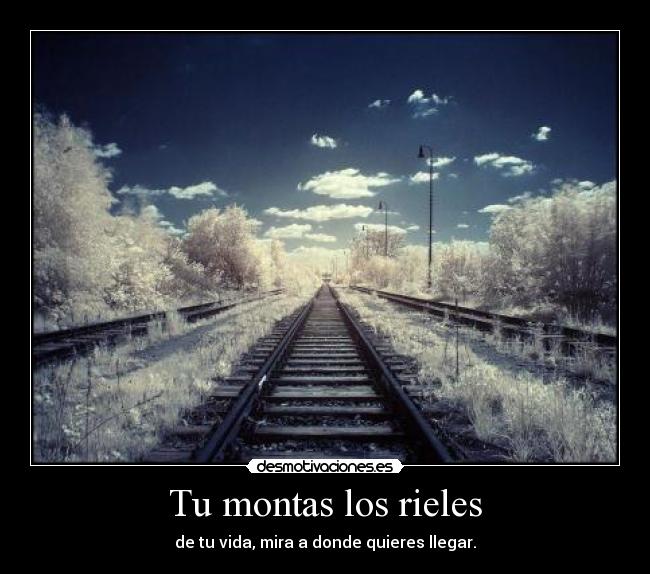 Tu montas los rieles - de tu vida, mira a donde quieres llegar.