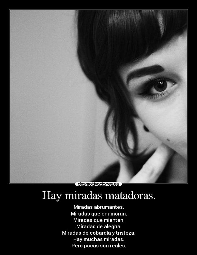 Hay miradas matadoras. - Miradas abrumantes.
Miradas que enamoran.
Miradas que mienten.
Miradas de alegría.
Miradas de cobardía y tristeza.
Hay muchas miradas.
Pero pocas son reales.