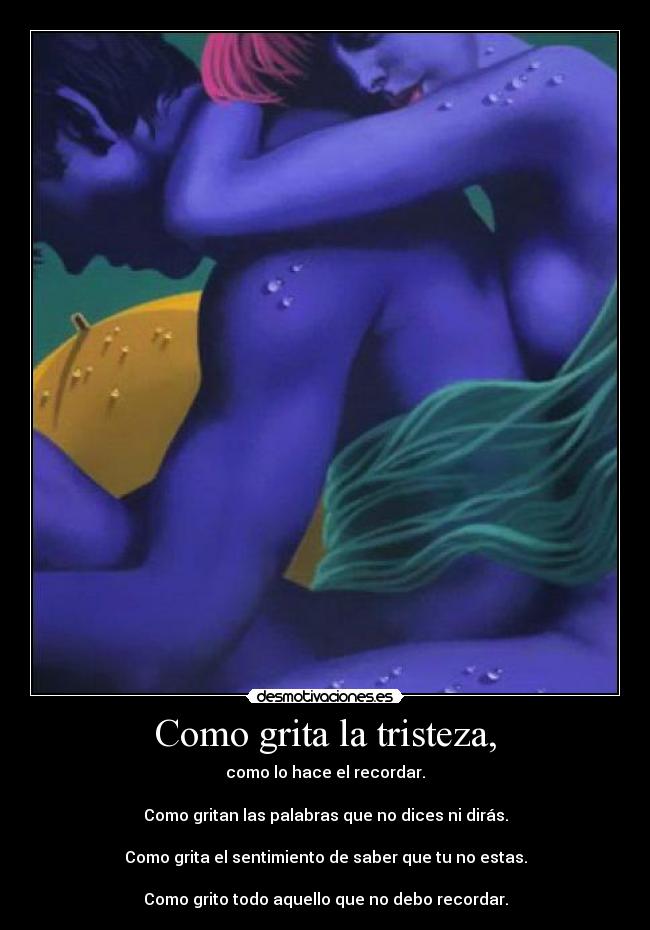 Como grita la tristeza, - como lo hace el recordar.
Como gritan las palabras que no dices ni dirás.
Como grita el sentimiento de saber que tu no estas.
Como grito todo aquello que no debo recordar.