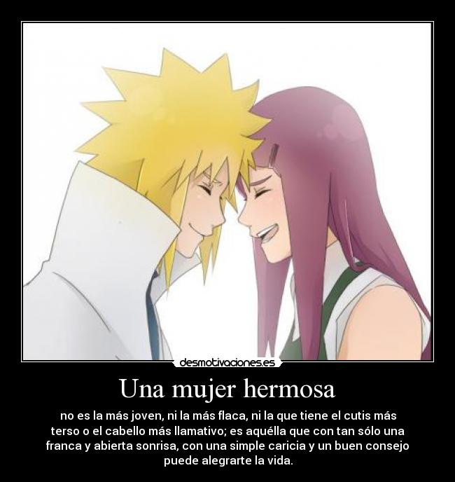 Una mujer hermosa - no es la más joven, ni la más flaca, ni la que tiene el cutis más
terso o el cabello más llamativo; es aquélla que con tan sólo una
franca y abierta sonrisa, con una simple caricia y un buen consejo
puede alegrarte la vida.