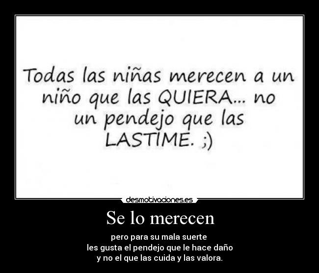 Se lo merecen - pero para su mala suerte 
les gusta el pendejo que le hace daño
y no el que las cuida y las valora.