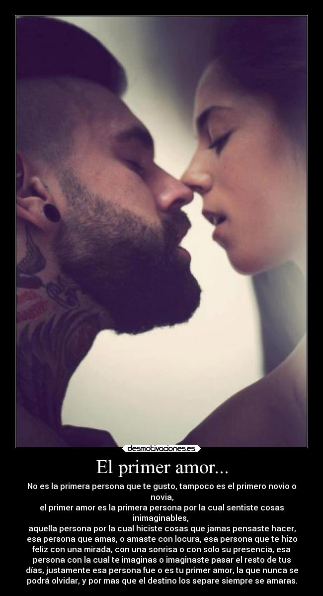 El primer amor... - No es la primera persona que te gusto, tampoco es el primero novio o
novia,
el primer amor es la primera persona por la cual sentiste cosas
inimaginables,
aquella persona por la cual hiciste cosas que jamas pensaste hacer,
esa persona que amas, o amaste con locura, esa persona que te hizo
feliz con una mirada, con una sonrisa o con solo su presencia, esa
persona con la cual te imaginas o imaginaste pasar el resto de tus
días, justamente esa persona fue o es tu primer amor, la que nunca se
podrá olvidar, y por mas que el destino los separe siempre se amaras.