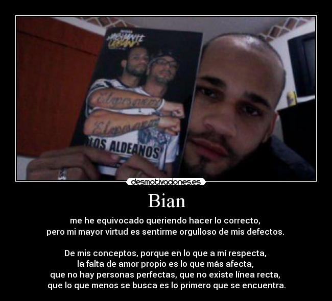 Bian - me he equivocado queriendo hacer lo correcto,
pero mi mayor virtud es sentirme orgulloso de mis defectos.
De mis conceptos, porque en lo que a mí respecta,
la falta de amor propio es lo que más afecta,
que no hay personas perfectas, que no existe línea recta,
que lo que menos se busca es lo primero que se encuentra.