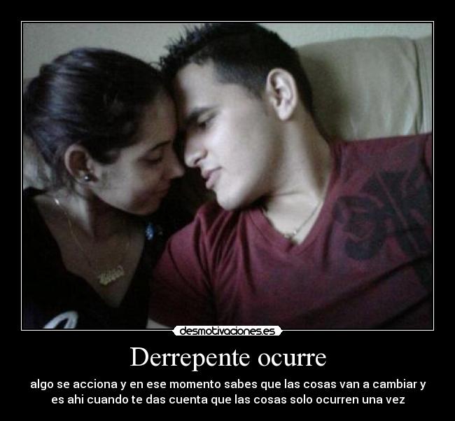 Derrepente ocurre - algo se acciona y en ese momento sabes que las cosas van a cambiar y
es ahi cuando te das cuenta que las cosas solo ocurren una vez