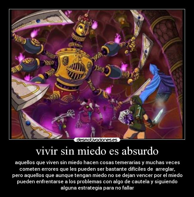 vivir sin miedo es absurdo - aquellos que viven sin miedo hacen cosas temerarias y muchas veces
cometen errores que les pueden ser bastante difíciles de arreglar,
pero aquellos que aunque tengan miedo no se dejan vencer por el miedo
pueden enfrentarse a los problemas con algo de cautela y siguiendo
alguna estrategia para no fallar