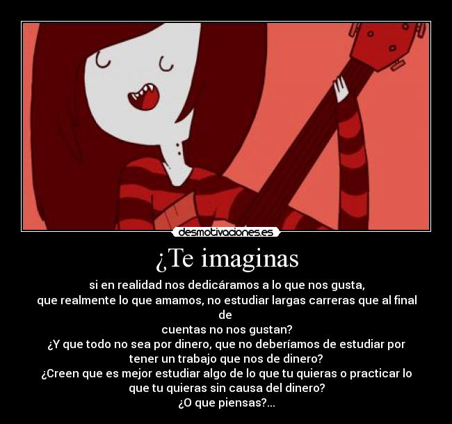 ¿Te imaginas - si en realidad nos dedicáramos a lo que nos gusta,
que realmente lo que amamos, no estudiar largas carreras que al final
de 
cuentas no nos gustan?
¿Y que todo no sea por dinero, que no deberíamos de estudiar por
tener un trabajo que nos de dinero?
¿Creen que es mejor estudiar algo de lo que tu quieras o practicar lo
que tu quieras sin causa del dinero?
¿O que piensas?...