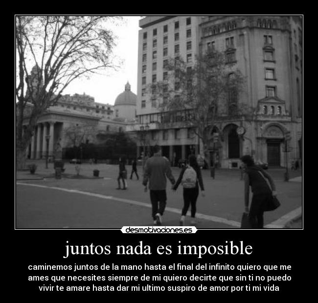 juntos nada es imposible - caminemos juntos de la mano hasta el final del infinito quiero que me
ames que necesites siempre de mi quiero decirte que sin ti no puedo
vivir te amare hasta dar mi ultimo suspiro de amor por ti mi vida