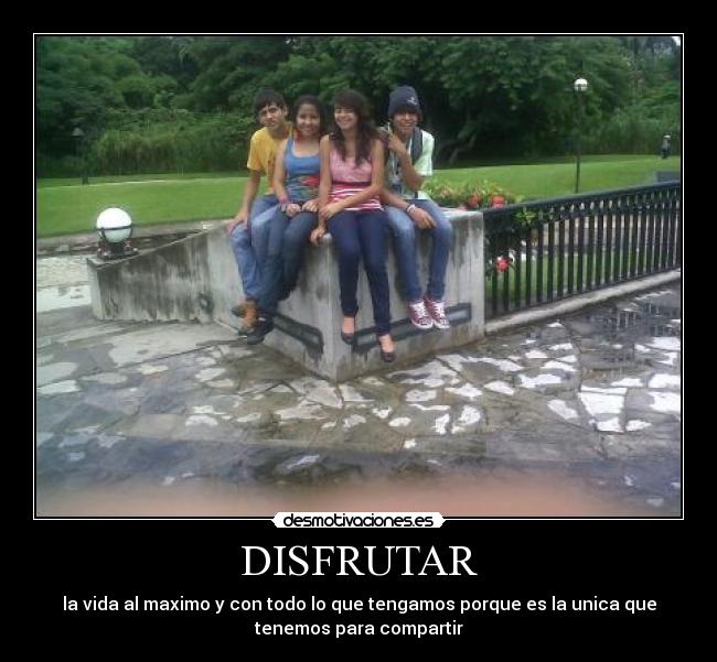 DISFRUTAR - la vida al maximo y con todo lo que tengamos porque es la unica que
tenemos para compartir