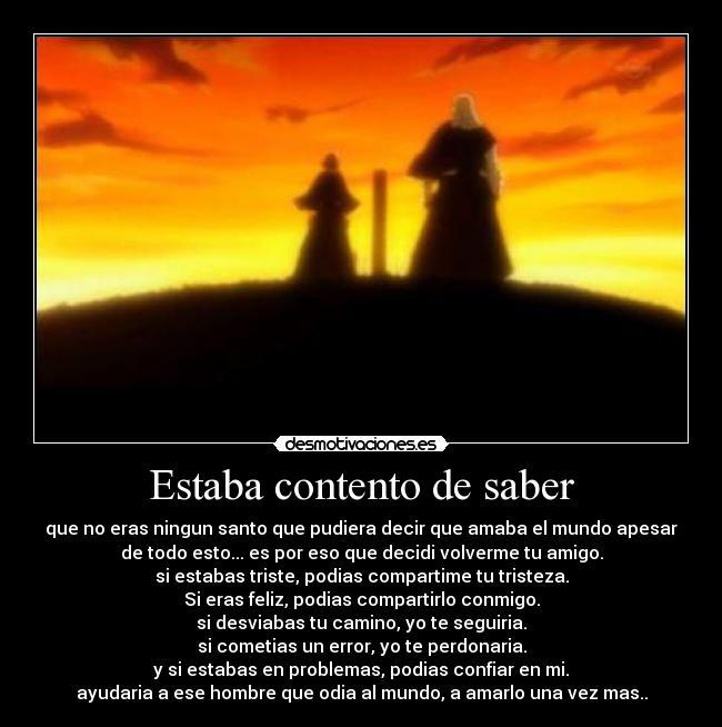 Estaba contento de saber - que no eras ningun santo que pudiera decir que amaba el mundo apesar
de todo esto... es por eso que decidi volverme tu amigo.
si estabas triste, podias compartime tu tristeza.
Si eras feliz, podias compartirlo conmigo.
si desviabas tu camino, yo te seguiria.
si cometias un error, yo te perdonaria.
y si estabas en problemas, podias confiar en mi.
ayudaria a ese hombre que odia al mundo, a amarlo una vez mas..